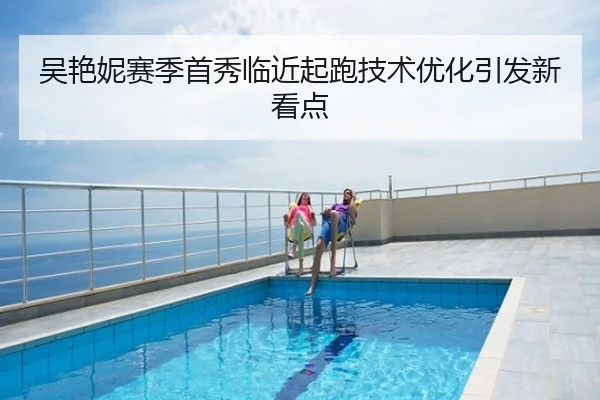 吴艳妮赛季首秀临近起跑技术优化引发新看点