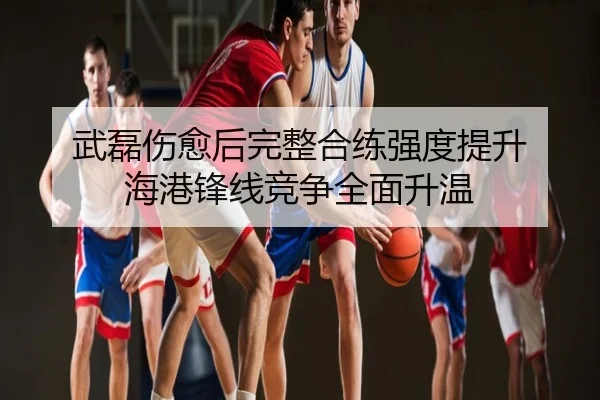 武磊伤愈后完整合练强度提升 海港锋线竞争全面升温