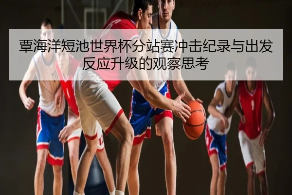 覃海洋短池世界杯分站赛冲击纪录与出发反应升级的观察思考