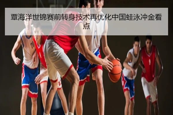 覃海洋世锦赛前转身技术再优化中国蛙泳冲金看点